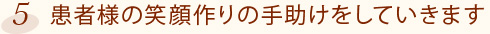 5.患者様の笑顔作りの手助けをしていきます