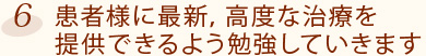 6.患者様に最新，高度な治療を提供できるよう勉強していきます