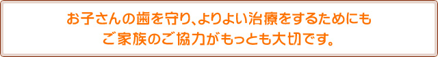 お子さんの歯を守り、よりよい治療をするためにもご家族のご協力がもっとも大切です。