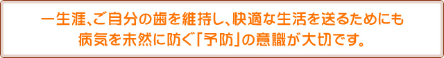 一生涯、ご自分の歯を維持し、快適な生活を送るためにも病気を未然に防ぐ「予防」の意識が大切です。